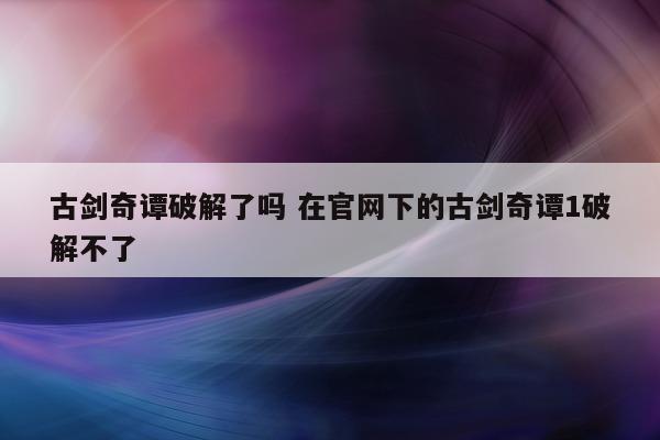 古剑奇谭破解了吗 在官网下的古剑奇谭1破解不了