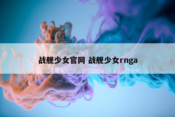 战舰少女官网 战舰少女rnga