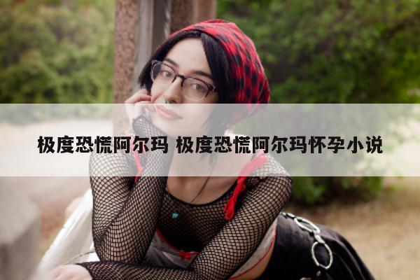 极度恐慌阿尔玛 极度恐慌阿尔玛怀孕小说