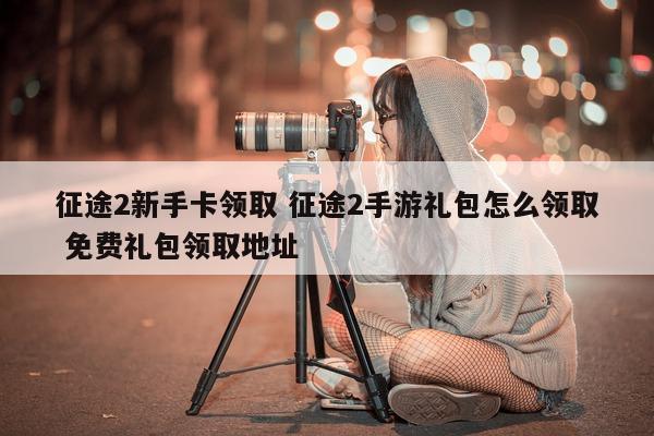 征途2新手卡领取 征途2手游礼包怎么领取 免费礼包领取地址