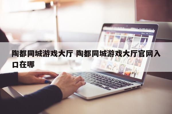 陶都同城游戏大厅 陶都同城游戏大厅官网入口在哪